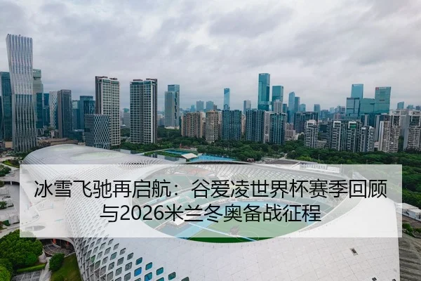 冰雪飞驰再启航：谷爱凌世界杯赛季回顾与2026米兰冬奥备战征程