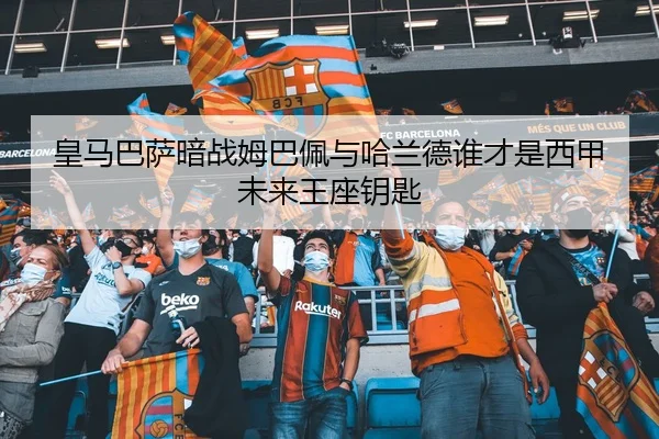 皇马巴萨暗战姆巴佩与哈兰德谁才是西甲未来王座钥匙