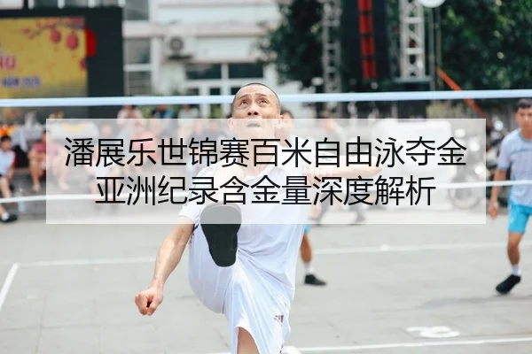 潘展乐世锦赛百米自由泳夺金 亚洲纪录含金量深度解析